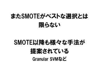またSMOTEがベストな選択とは
       限らない

SMOTE以降も様々な手法が
    提案されている
    Granular SVMなど
 