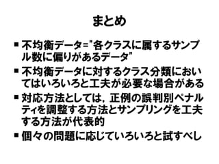 まとめ
 不均衡データ="各クラスに属するサンプ
  ル数に偏りがあるデータ"
 不均衡データに対するクラス分類におい
  てはいろいろと工夫が必要な場合がある
 対応方法としては，正例の誤判別ペナル
  ティを調整する方法とサンプリングを工夫
  する方法が代表的
 個々の問題に応じていろいろと試すべし
 