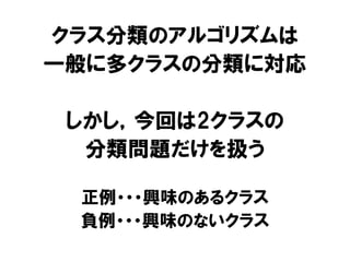 クラス分類のアルゴリズムは
一般に多クラスの分類に対応

 しかし，今回は2クラスの
  分類問題だけを扱う

 正例・・・興味のあるクラス
 負例・・・興味のないクラス
 