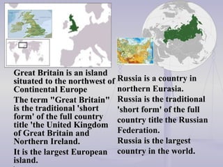Russia is a country in northern Eurasia.  Russia  is the traditional 'short form' of the full country title  the Russian  Federation.   Russia is the larges t  countr y  in the world . Great Britain is an island situated to the northwest of Continental Europe  The term "Great Britain" is the traditional 'short form' of the full country title 'the United Kingdom of Great Britain and Northern   Ireland.  It is the largest European island.  ',   