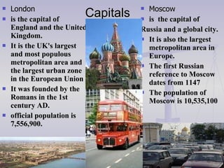 Capitals  London is the capital of England and the United Kingdom.  It is the UK's largest and most populous metropolitan area and the largest urban zone in the European Union  It was founded by the Romans in the 1st century AD.  official population  is  7,556,900 . Moscow is  the capital  of Russia and a global city .   It is also the largest metropolitan area in Europe .  The first Russian reference to Moscow dates from 1147 The population of Moscow is 10,535,100 