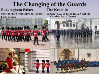 The Changing of the Guards The Kremlin   on Saturdays at  12:00  from   April   till   October  lasts 2 hours Buckingham Palace daily   at  11:30  from   April   till   August Lasts 45 min   