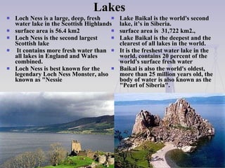 Lakes  Loch Ness is a large, deep, fresh   water  lake  in the Scottish Highlands surface area  is  56.4 km2  Loch Ness is the second largest Scottis h   lake It contains more fresh water than all lakes in England and Wales   combined . Loch Ness is best known for the legendary Loch Ness Monster, also known as "Nessie Lake Baikal is the world's second lake , it’s  in Siberia .   surface area  is  31,722 km 2 .,  Lake Baikal is the deepest   and the clearest of all lakes in the world.  It is the fresh est  water lake in the world ,  contains 20 percent of the world's surface fresh water   Baikal is also the world's oldes t,  more than 25 million years old ,  the body of water is also known as the "Pearl of Siberia".  