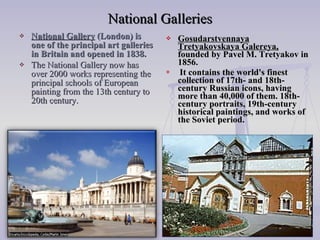 National Galleries National Gallery  (London) is one of the principal art galleries in Britain and opened in 1838. The National Gallery now has over 2000 works representing the principal schools of European painting from the 13th century to 20th century. Gosudarstvennaya Tretyakovskaya Galereya,  founded by Pavel M. Tretyakov in 1856. It contains the world's finest collection of 17th- and 18th-century Russian icons, having more than 40,000 of them. 18th-century portraits, 19th-century historical paintings, and works of the Soviet period. 
