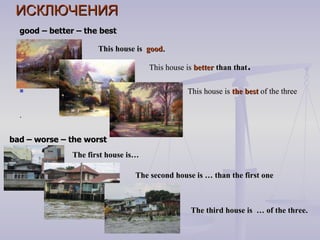 ИСКЛЮЧЕНИЯ good – better – the best   This house is  good. This house is  better  than that .  This house is  the best  of the three . bad – worse – the worst The first house is… The second house is … than the first one The third house is  … of the three. 