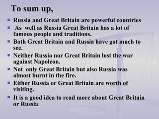 To sum up, Russia and Great Britain are powerful countries As  well as   Russia Great Britain has a lot of famous people and traditions. Both Great Britain and   Russia have got much to see. Neither Russia nor Great Britain lost the war against Napoleon.   Not  only Great Britain but also   Russia was  almost burnt in the fire.  Either Russia   or   Great Britain are worth of visiting. It is a good idea to read more about Great   Britain or   Russia . 