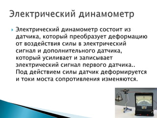    Электрический динамометр состоит из
    датчика, который преобразует деформацию
    от воздействия силы в электрический
    сигнал и дополнительного датчика,
    который усиливает и записывает
    электрический сигнал первого датчика..
    Под действием силы датчик деформируется
    и токи моста сопротивления изменяются.
 
