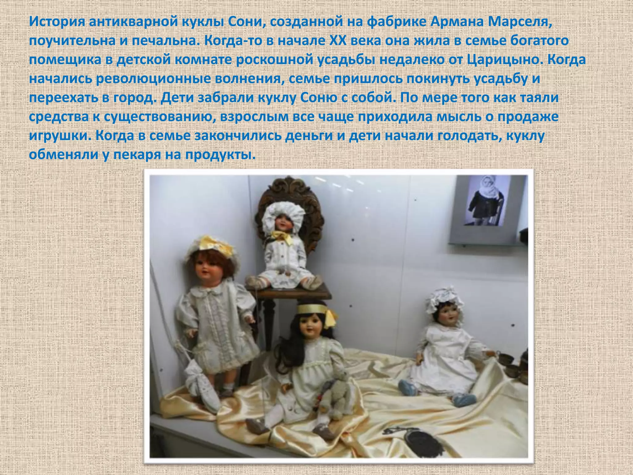 История антикварной куклы Сони, созданной на фабрике Армана Марселя,
поучительна и печальна. Когда-то в начале XX века она жила в семье богатого
помещика в детской комнате роскошной усадьбы недалеко от Царицыно. Когда
начались революционные волнения, семье пришлось покинуть усадьбу и
переехать в город. Дети забрали куклу Соню с собой. По мере того как таяли
средства к существованию, взрослым все чаще приходила мысль о продаже
игрушки. Когда в семье закончились деньги и дети начали голодать, куклу
обменяли у пекаря на продукты.
 