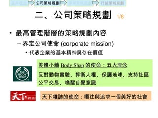 二、公司策略規劃  1/8 最高管理階層的策略規劃內容 界定公司使命 (corporate mission) 代表企業的基本精神與存在價值 美體小舖 Body Shop 的使命：五大理念 反對動物實驗、捍衛人權、保護地球、支持社區公平交易、喚醒自覺意識 天下雜誌的使命 ：嚮往與追求一個美好的社會 基本概念 公司策略規劃 事業策略規劃 行銷策略規劃 