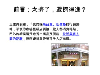 前言：太擠了，還擠得進？ 王建堯副總：「我們採 高品質、低價格 的行銷策略，平價的咖啡蛋糕店要讓一般人都消費得起，門外的櫥窗清楚地秀出商品及價格， 拉近與客人間的距離 ，連阿嬤都敢帶著孫子入店光顧。」 
