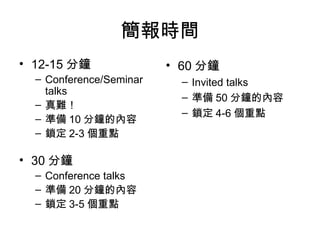 簡報時間 12-15 分鐘 Conference/Seminar talks 真難！ 準備 10 分鐘的內容 鎖定 2-3 個重點 30 分鐘 Conference talks 準備 20 分鐘的內容 鎖定 3-5 個重點 60 分鐘 Invited talks 準備 50 分鐘的內容 鎖定 4-6 個重點 