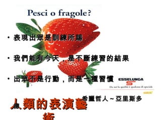 人類的表演藝術 表現出眾是訓練所賜 我們能有今天，是不斷練習的結果 出眾不是行動，而是一種習慣 　　　　　　　　　　　希臘哲人～亞里斯多德 