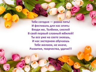 Тебе сегодня — ровно пять!
   И фестиваль для нас опять:
   Входи же, ТолВики, смелей
В свой первый славный юбилей!
   Ты все уже на свете знаешь,
    И нас экстерном обучаешь
     Тебе желаем, не иначе,
 Развития, творчества, удачи!!!
 