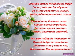 Спасибо вам за творческий труд,
    За то, что нас Вы обучали.
   За много радостных минут,
 Когда работать вместе стали.

 Руководить, быть во главе —
   Совсем нелегкая работа.
   Вы знали время похвале,
  Умели окружить заботой.

 Мы вам подарим поздравок —
  Пускай добро не покидает.
   Ложится мир у ваших ног,
Успех пусть Вас сопровождает!
 