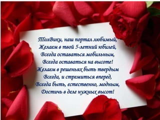 ТолВики, наш портал любимый,
 Желаем в твой 5-летний юбилей,
  Всегда оставаться мобильным,
  Всегда оставаться на высоте!
Желаем в решеньях быть твердым
   Всегда, и стремиться вперед,
Всегда быть, естественно, модным,
  Достичь в деле нужных высот!
 