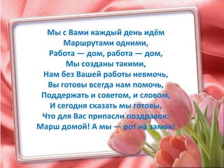 Мы с Вами каждый день идём
      Маршрутами одними,
  Работа — дом, работа — дом,
       Мы созданы такими,
 Нам без Вашей работы невмочь,
  Вы готовы всегда нам помочь,
 Поддержать и советом, и словом,
   И сегодня сказать мы готовы,
 Что для Вас припасли поздравок:
Марш домой! А мы — рот на замок!
 