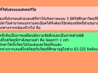 3 )  กล้องที่ใช้แสงแบบสเตอริโอ เป็นกล้องที่ประกอบด้วยเลนส์ที่ทำให้เกิดภาพแบบ  3   มิติใช้ศึกษาวัตถุที่มีขนาดใหญ่ แต่ตาเปล่าไม่สามารถแยกรายละเอียดได้จึงต้องใช้กล้องชนิดนี้ช่วยขยาย กล้องชนิดนี้ มีข้อแตกต่างจากกล้องทั่วๆไป คือ  1 .  ภาพที่เห็นเป็นภาพเสมือนมีความชัดลึกและเป็นภาพสามมิติ 2 .  เลนส์ใกล้วัตถุมีกำลังขยายต่ำ คือ น้อยกว่า  1   เท่า  3 .  ใช้ศึกษาได้ทั้งวัตถุโปร่งแสงและวัตถุทึบแสง 4 .  ระยะห่างจากเลนส์ใกล้วัตถุกับวัตถุที่ศึกษาอยู่ในช่วง  63-225   มิลลิเมตร 