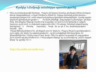 Քչակեր Նէեմիայի ամանորյա պատմությունը
   Ահա շուտով կավարտվի Ամանորը : Բայց ես չեմ կարող մոռանալ, թե ինչպես Ձմեռը մոտեցավ
    ինձ իր խնդրանքներով .<<Բարև Նէեմիա ես Ձմեռն եմ : Երկար ժամանակ չունեմ խոսելու ,
    պարզապես խնդրում եմ ամեն անգամ բակ իջնելուց կերակրես կենդանիներին : Նրանք այդպես
    կարող են դիմակայել իմ ցրտին>>:       Ես նրան չմերժեցի , բայց այդպես էլ չհասկացա , թե ինչու
    հենց ինձ խնդրեց: Միգուցե մտածում էր ես քչակեր եմ, կամ ես էլ եմ կենդանի ու այնքան
    հարուստ ,որ իմ տուն ու սեփական ապրուստն ունեմ : Իմ ամբողջ Ամանորն անցավ նրանց
    կերակրելով և Ձմռանը           սպասելով : Գուցե մի օր գա և նա շնորհակալություն
    հայտնի ինձ:
     Բոլորը ծիծաղելով հիշում են , թե ինչքան շատ եմ կերել ես : Բայց ոչ մեկ չի էլ պատկերացնում ,
    որ ես ոչինչ չեմ կերել :Ես այնքան քչակեր եմ , որ իմ ուտելիքների մեծ մասը կիսել եմ
    կենդանիների հետ : Ով ինչ ուզում է թող խոսի : Մեկ է ես գիտեմ, որ քչակեր եմ, բայց քչախոս
    չեմ ու կասեմ այն ինչ մտածում եմ .<<Դուք այնքան անխելք եք, որ շատակեր եք , իսկ ես այնքան
    խելոք `որ քչակեր եմ >>:




    http://b4.mskh.am/node/1025
 