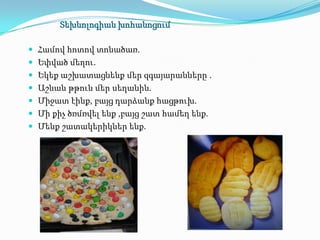 Տեխնոլոգիան խոհանոցում

 Համով հոտով տոնածառ.
 Եփված մեղու.
 Եկեք աշխատացնենք մեր զգայարանները .
 Աշնան թթուն մեր սեղանին.
 Միջատ էինք, բայց դարձանք հացթուխ.
 Մի քիչ ծռմռվել ենք ,բայց շատ համեղ ենք.
 Մենք շատակերիկներ ենք.
 