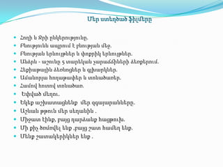 Մեր ստեղծած ֆիլմերը

 Հողի և Ջրի ընկերությունը.
 Բնությունն ապրում է բնության մեջ.
 Բնության երևույթներ և փոքրիկ երևույթներ.
 Անձրև - աշունը 5 տարեկան չարաճճիների ձեռքերում.
 Հեքիաթային ձեռնոցներ և գլխարկներ.
 Ամանորյա հողաթափեր և տոնածառեր.
 Համով հոտով տոնածառ.
 Եփված մեղու.
 Եկեք աշխատացնենք մեր զգայարանները.
 Աշնան թթուն մեր սեղանին .
 Միջատ էինք, բայց դարձանք հացթուխ.
 Մի քիչ ծռմռվել ենք ,բայց շատ համեղ ենք.
 Մենք շատակերիկներ ենք .
 