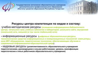 Государственное автономное образовательное учреждение дополнительного профессионального образования «Институт развития образования Республики Татарстан» Ресурсы центра компетенции по видам и составу: учебно-методические ресурсы   (оснащения информационно-библиотечного центра, читального зала, учебных кабинетов и лабораторий, школьного сайта, внутренней (локальной) сети, внешней (в том числе глобальной) сети)  -  информационные ресурсы   ( цифровые образовательные ресурсы,  технологические средства информационных и коммуникационных технологий: компьютеры, иное ИКТ оборудование, педагогические технологии, обеспечивающих обучение в современной информационно-образовательной среде ) -  кадровые ресурсы   (укомплектованность образовательного учреждения педагогическими, руководящими и иными работниками; уровень квалификации педагогических и иных работников образовательного учреждения) 