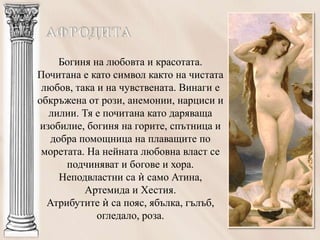 Богиня на любовта и красотата.
Почитана е като символ както на чистата
 любов, така и на чувствената. Винаги е
обкръжена от рози, анемонии, нарциси и
  лилии. Тя е почитана като даряваща
изобилие, богиня на горите, спътница и
   добра помощница на плаващите по
 моретата. На нейната любовна власт се
      подчиняват и богове и хора.
     Неподвластни са ѝ само Атина,
          Артемида и Хестия.
  Атрибутите ѝ са пояс, ябълка, гълъб,
             огледало, роза.
 