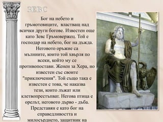 Бог на небето и
   гръмотевиците, властващ над
всички други богове. Известен още
   като Зевс Гръмовержец. Той е
 господар на небето, бог на дъжда.
        Неговото оръжие са
   мълниите, които той хвърля по
         всеки, който му се
противопостави. Женен за Хера, но
        известен със своите
  "приключения". Той също така е
     известен с това, че наказва
       тези, които лъжат или
 клетвопрестъпват. Негова птица е
   орелът, неговото дърво - дъба.
      Представян е като бог на
         справедливостта и
    милосърдието, защитник на
 