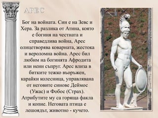 Бог на войната. Син е на Зевс и
Хера. За разлика от Атина, която
       е богиня на честната и
     справедлива война, Арес
олицетворява коварната, жестока
  и вероломна война. Арес бил
  любим на богинята Афродита
  или неин съпруг. Арес влиза в
     битките тежко въоръжен,
карайки колесница, управлявана
    от неговите синове Деймос
      (Ужас) и Фобос (Страх).
 Атрибутите му са горяща факла
     и копие. Неговата птица е
   лешоядът, животно - кучето.
 