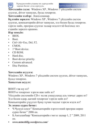 Хүмүүнлэгийн ухааны их сургуулийн
      харъяа Билиг дээд сургууль.         ХӨТӨЛБӨР ТӨЛӨВЛӨГӨӨ
Хичээлийн сэдэв:		Windows	XP	,	Windows	7	үéëдëèéí	сèстåì	
сууëãàх,	driver	тàíèуëàх,	бусàд	тîхèðãîî.
Хичээлийн хэлбэр: Лекцсеминар.
Б¿лгийн çорилго:	Windows	XP	,	Windows	7	үéëдëèéí	сèстåì	
сууëãàх,	кîìïьютåðèéí	driver	тàíèуëàх,	хýë	бîëîí	бусàд	тîхèðãîî.
хэрхэн хийх, програм суулгах талаар мэдлэгтэй болгоход энэ
сэдвийн зорилго оршино.
Нэр томъёо:
•	 BIOS.
•	 Boot.
•	 Ctrl+Alt+Esc,	Del,	F2.
•	 CMOS.
•	 1st	Boot	device.
•	 CD	ROM.
•	 Hard	disc.
•	 Boot	device	priority.
•	 Custom	advanced.
•	 Disc	Partition.

Хичээлийн агуулга:
Windows	XP	,	Windows	7	үéëдëèéí	сèстåì	сууëãàх,	driver	тàíèуëàх,	
бусад тохиргоо.
Хяналтын асуулт:

BOOT	ãýæ	юу	вý?
BOOT-í	тîхèðãîîã	хýðхýí	яàæ	хèéх	вý?
¯éëдëèéí	сèстåìèéí	CD-ã	ýхëýæ	уíшууëàхàд	àëь	тîвчыã	дàðàх	вý?
Õýë	бîëîí	өдөð,	öàãíèé	тîхèðãîîã	хýðхýí	хèéх	вý?
Кîìïьютåðèéí	үçүүëýëт	буюу	хүчèí	чàдëыã	хýðхýí	ìýдýх	вý?
Эх çохиол сурах бичиг:
•	 Ч.Чуëууí	öýöýã”	Кîìïьютåðèéí	хýðýãëýýíèé	ïðîãðàì	өөðөө	
   суðàх	бèчèã”	2006	îí.
•	 Б.Аìãàëàíбàяð	“Кîìïьютåðèéí	ãýìтýë	çàсвàð	1,	2	”	2009,	2011	
   он.
•	 www.mtmsbilig.wordpress.com/
 