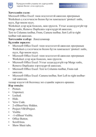 Хүмүүнлэгийн ухааны их сургуулийн
      харъяа Билиг дээд сургууль.           ХӨТӨЛБӨР ТӨЛӨВЛӨГӨӨ


Хичээлийн сэдэв:
Microsoft	Office	Excel:	тîîí	ìýдýýëýëтýé	àæèëëàх	ïðîãðàìыí	
Worksheet-д	хýсýãчèëсýí	бîëîí	бүтýí	хàìãààëàëт	protect	хèéх,	
нуух, бүр мөсөн нуух.
Worksheet	дýýð	ìуæ	бëîкëîх,	ìөí	ãðуïëýх.	Утãыã	àëдàãдууëãүéãýýð	
Merge	хèéх,	Remove	Duplicates	хýðýãëүүðтýé	àæèëëàх.
Text	to	Columns	toolbar,	From,	Camera	toolbar,	Sort	Left	to	right	
toolbar-тàé	àæèëëàх.
Хичээлийн хэлбэр: Лекцсеминар.
Б¿лгийн çорилго:
•	 Microsoft	Office	Excel:	тîîí	ìýдýýëýëтýé	àæèëëàх	ïðîãðàìыí	
    Worksheet-д	хýсýãчèëсýí	бîëîí	бүтýí	хàìãààëàëт	protect	хèéх,	
    нуух, бүр мөсөн нуух.
•	 Microsoft	Office	Excel:	тîîí	ìýдýýëýëтýé	àæèëëàх	ïðîãðàìыí	
    Worksheet	дýýð	ìуæ	бëîкëîх,	ìөí	ãðуïëýх.	
•	 Microsoft	Office	Excel:	Утãыã	àëдàãдууëãүéãýýð	Merge	хèéх,	
    Remove	Duplicates	хýðýãëүүðтýé	àæèëëàх.
•	 Microsoft	Office	Excel:	Text	to	Columns	toolbar,	From-тàé	
    ажиллах.
•	 Microsoft	Office	Excel:	Camera	toolbar,	Sort	Left	to	right	toolbar-
    тай ажиллах.
талаар мэдлэгтэй болгоход энэ сэдвийн зорилго оршино.
Нэр томъёо:
•	 Protect.
•	 Unprotect.
•	 Locked.
•	 Hide.
•	 Veiw	Code.
•	 2-xlSheetVery	Hidden.
•	 Project-VBAProject.
•	 Visible.
•	 -1-xlSheet	Visible.
•	 Office	Button.
•	 ScrollArea.
•	 Show	Sheet	tabs.
 