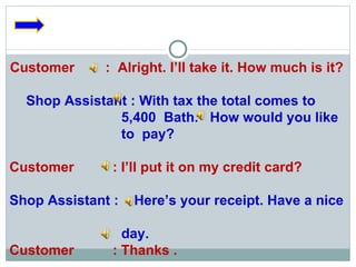 Customer  :  Alright. I’ll take it. How much is it? Shop Assistant : With tax the total comes to  5,400  Bath.  How would you like to  pay? Customer  : I’ll put it on my credit card? Shop Assistant :  Here’s your receipt. Have a nice  day. Customer  : Thanks . 