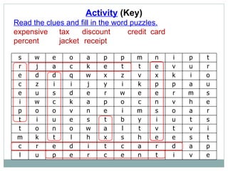 Activity  (Key) Read the clues and fill in the word puzzles. expensive  tax  discount  credit  card percent  jacket  receipt s w e o a p p m n i p t r j a c k e t t e v u r e d d q w x z v x k i o c z i i j y i k p p a u e u s d e r w e e r m s i w c k a p o c n v h e p o o v n e i m s o a r t i u e s t b y i u t s t o n o w a l t v t v i m k t l h x s h e e s t c r e d i t c a r d a p l u p e r c e n t i v e 