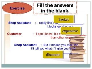 Shop Assistant   :  I really like that_______________.  It looks good on you. Customer  :  I don’t know. It’s more____________ than other one. Shop Assistant   :  But it makes you look thin. I’ll tell you what. I’ll give you a 10 percent______________. Exercise Fill the answers in the blank. Jacket expensive   discount 