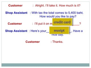 Customer  :  Alright. I’ll take it. How much is it? Shop Assistant   : With tax the total comes to 5,400 baht. How would you like to pay? Customer  :  I’ll put it on my_______________? Shop Assistant   : Here’s your_______________. Have a    nice day. Customer  : Thanks. credit card receipt 