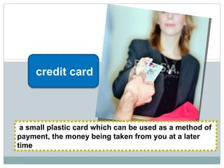 a small plastic card which can be used as a method of payment, the money being taken from you at a later time credit card 