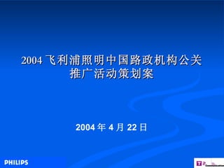 2004 飞利浦照明中国路政机构公关推广活动策划案 2004 年 4 月 22 日 