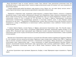Фауна Балтийского моря по составу довольно сложна. Здесь обитают такие арктические реликтовые виды как
балтийский тюлень, а также присутствуют элементы северо-атлантических видов. Но помимо этого здесь встречаются и
пресноводные формы.
   Главной промысловой рыбой Балтийского моря является сельдь. Кроме того, там ловят треску, палтуса, килек. У
южных берегов Балтийского моря находится крупнейший в мире район добычи янтаря.

   Норвежское и Баренцево моря, омывающие северо-западные и северные берега Европы, относятся к Северному
Ледовитому океану и лежат (кроме глубоководной западной части Норвежского моря) в пределах материковой отмели.
Ветвь Северо-Атлантического течения, проникающая в Норвежское море под именем Норвежского течения, приносит
относительно теплые (5—12е) и соленые (до 35,5 /00) воды, что создает у берегов Скандинавского полуострова
значительную положительную температурную аномалию и отсутствие плавучих льдов. У мыса Нордкап течение
разделяется на две ветви — Нордкапское и Шпицбергенское течения. Воды последнего вследствие большой плотности
погружаются к северу от Шпицбергена на значительную глубину, продолжаясь в виде глубинного течения далеко на
север и на восток.

   У южных берегов Европы, отделяя Европу от Африки, располагается Средиземное море. Этот бассейн связан с
Атлантическим океаном только узким и неглубоким Гибралтарским проливом, наименьшая ширина которого 14 км,
глубина 300 м. Подводный порог, проходящий через Гибралтар, отделяет впадину Средиземного моря от Атлантики.
Средиземное море состоит из ряда тектонических котловин, разделенных подводными повышениями, а также островами
и полуостровами.

   Западная часть Средиземного моря отделена от остальной части бассейна такими островами как Сардиния и Корсика.
От этих островов к востоку находиться котловина Тирренского моря, которая имеет глубины более 3000 м. Тирренское
море на востоке отделяется островом Сицилией и Апеннинским полуостровом. Между Балканским и Апеннинским
полуостровом лежит Адриатическое море — самое мелководное из морей Средиземноморского бассейна. Южнее, в
пределах тектонической впадины Ионического моря, Средиземное море достигает наибольшей глубины—4594 м. К
востоку от Балканского полуострова, между ним и Малой Азией, находится Эгейское море с многочисленными
островами.

 На востоке Средиземное море проливами Дарданеллы, Босфор, а также Мраморным морем соединяется с Черным
морем.
 