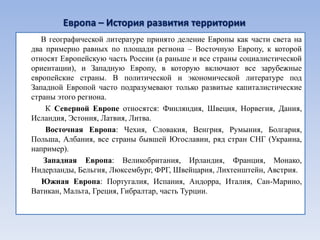 Европа – История развития территории
   В географической литературе принято деление Европы как части света на
два примерно равных по площади региона – Восточную Европу, к которой
относят Европейскую часть России (а раньше и все страны социалистической
ориентации), и Западную Европу, в которую включают все зарубежные
европейские страны. В политической и экономической литературе под
Западной Европой часто подразумевают только развитые капиталистические
страны этого региона.
    К Северной Европе относятся: Финляндия, Швеция, Норвегия, Дания,
Исландия, Эстония, Латвия, Литва.
    Восточная Европа: Чехия, Словакия, Венгрия, Румыния, Болгария,
Польша, Албания, все страны бывшей Югославии, ряд стран СНГ (Украина,
например).
   Западная Европа: Великобритания, Ирландия, Франция, Монако,
Нидерланды, Бельгия, Люксембург, ФРГ, Швейцария, Лихтенштейн, Австрия.
   Южная Европа: Португалия, Испания, Андорра, Италия, Сан-Марино,
Ватикан, Мальта, Греция, Гибралтар, часть Турции.
 