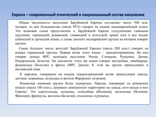 Европа – современный этнический и национальный состав населения
   Общая численность населения Зарубежной Европы составляет около 500 млн.
 человек, из них большинство (около 95%) говорит на языках индоевропейской семьи.
 Эта языковая семья представлена в Зарубежной Европе следующими главными
 группами: германской, романской, славянской и кельтской; кроме того в нее входят
 албанский и греческий языки, а также диалект индоарийской группы на котором говорят
 цыгане.
   Самое большое число жителей Зарубежной Европы (около 200 млн.) говорит на
 языках германской группы. Первая ветвь этого языка – западногерманская. На нем
 говорят немцы ФРГ, немецкое население Чехии, Словакии, Румынии, Дании,
 Нидерландов, Бельгии. На диалектах этого же языка говорят австрийцы, швейцарцы,
 фламандцы (Бельгия) и фризы (ФРГ, Дания). К этой же группе принадлежит и
 английский язык.
    К народам, говорящим на языках северогерманской ветви принадлежат шведы,
 датчане, норвежцы, исландцы и жители Фарерских островов.
    Романская языковая группа более однородна. Народы, говорящие на романских
 языках (около 180 млн.), занимают компактную территорию на западе, юго-западе и юге
 Европы. Это португальцы, испанцы, галисийцы (Испания), каталонцы (Испания,
 Франция), французы, валлоны (Бельгия), итальянцы и румыны.
 