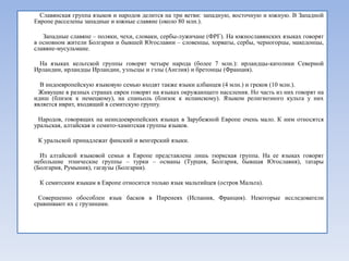 Славянская группа языков и народов делится на три ветви: западную, восточную и южную. В Западной
Европе расселены западные и южные славяне (около 80 млн.).

   Западные славяне – поляки, чехи, словаки, сербы-лужичане (ФРГ). На южнославянских языках говорят
в основном жители Болгарии и бывшей Югославии – словенцы, хорваты, сербы, черногорцы, македонцы,
славяне-мусульмане.

 На языках кельтской группы говорят четыре народа (более 7 млн.): ирландцы-католики Северной
Ирландии, ирландцы Ирландии, уэльсцы и гэлы (Англия) и бретонцы (Франция).

  В индоевропейскую языковую семью входят также языки албанцев (4 млн.) и греков (10 млн.).
 Живущие в разных странах евреи говорят на языках окружающего населения. Но часть из них говорят на
идиш (близок к немецкому), на спаньоль (близок к испанскому). Языком религиозного культа у них
является иврит, входящий в семитскую группу.

 Народов, говорящих на неиндоевропейских языках в Зарубежной Европе очень мало. К ним относятся
уральская, алтайская и семито-хамитская группы языков.

 К уральской принадлежат финский и венгерский языки.

  Из алтайской языковой семьи в Европе представлена лишь тюркская группа. На ее языках говорят
небольшие этнические группы – турки – османы (Турция, Болгария, бывшая Югославия), татары
(Болгария, Румыния), гагаузы (Болгария).

 К семитским языкам в Европе относится только язык мальтийцев (остров Мальта).

 Совершенно обособлен язык басков в Пиренеях (Испания, Франция). Некоторые исследователи
сравнивают их с грузинами.
 