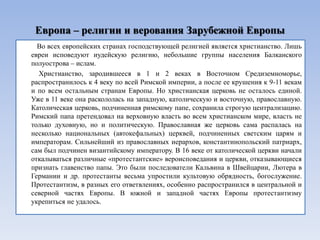 Европа – религии и верования Зарубежной Европы
  Во всех европейских странах господствующей религией является христианство. Лишь
евреи исповедуют иудейскую религию, небольшие группы населения Балканского
полуострова – ислам.
  Христианство, зародившееся в 1 и 2 веках в Восточном Средиземноморье,
распространилось к 4 веку по всей Римской империи, а после ее крушения к 9-11 векам
и по всем остальным странам Европы. Но христианская церковь не осталось единой.
Уже в 11 веке она раскололась на западную, католическую и восточную, православную.
Католическая церковь, подчиненная римскому папе, сохранила строгую централизацию.
Римский папа претендовал на верховную власть во всем христианском мире, власть не
только духовную, но и политическую. Православная же церковь сама распалась на
несколько национальных (автокефальных) церквей, подчиненных светским царям и
императорам. Сильнейший из православных иерархов, константинопольский патриарх,
сам был подчинен византийскому императору. В 16 веке от католической церкви начали
откалываться различные «протестантские» вероисповедания и церкви, отказывающиеся
признать главенство папы. Это были последователи Кальвина в Швейцарии, Лютера в
Германии и др. протестанты весьма упростили культовую обрядность, богослужение.
Протестантизм, в разных его ответвлениях, особенно распространился в центральной и
северной частях Европы. В южной и западной частях Европы протестантизму
укрепиться не удалось.
 