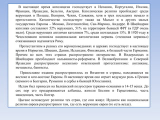 В настоящее время католицизм господствует в Испании, Португалии, Италии,
Франции, Ирландии, Бельгии, Австрии. Католическая религия преобладает среди
верующих в Польше, Венгрии, Чехии, Словакии, хотя в трех последних немало и
протестантов. Католичество господствует также на Мальте и в других малых
государствах Европы – Монако, Лихтенштейне, Сан-Марино, Андорре. В Швейцарии
католики составляют 52% верующих, 51% на территории бывшей ФРГ (в ГДР очень
мало). Среди верующих англичан католиков 7%, среди шотландцев 15%. В 1920 году в
Чехословакии возникла национальная католическая церковь («чешская церковь»)
отказавшаяся подчинятся Риму.
  Протестантизм в разных его вероисповеданиях и церквях господствует в настоящее
время в Норвегии, Швеции, Дании, Исландии, Финляндии, в большей части Германии.
Причем во всех этих странах распространено лютеранство. В Нидерландах и
Швейцарии преобладают кальвинисты-реформаты. В Великобритании и Северной
Ирландии распространено несколько ответвлений протестантизма: англикане,
методисты, баптисты.
   Православие издавна распространилось из Византии в страны, находящиеся на
востоке и юго-востоке Европы. В настоящее время оно играет ведущую роль в Греции
(немного в Болгарии, Румынии и сербы в бывшей Югославии).
  Ислам был принесен на Балканский полуостров турками-османами в 14-15 веках. До
сих пор его придерживаются албанцы, жители Боснии и Герцеговины, часть
македонцев, часть болгар.
  Цыгане исповедуют религию тех стран, где они живут. Иудаизм как национальная
религия евреев распространен там, где есть верующие евреи (то есть везде).
 