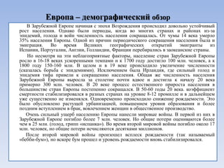 Европа – демографический обзор
    В Зарубежной Европе начиная с эпохи Возрождения происходил довольно устойчивый
рост населения. Однако были периоды, когда во многих странах и районах из-за
эпидемий, голода и войн численность населения сокращалась. От чумы 14 века умерло
35% населения Европы. Одной из причин периодического сокращения населения была и
эмиграция.     Во    время    Великих    географических    открытий    эмигранты    из
Испании, Португалии, Англии, Голландии, Франции перебирались в заокеанские страны.
    Но несмотря на эти неблагоприятные факторы, население стран Зарубежной Европы
росло в 16-18 веках ускоренными темпами и к 1700 году достигло 100 млн. человек, а к
1800 году 150-160 млн. В целом и в 19 веке происходило увеличение численности
(сказалась борьба с эпидемиями). Исключением была Ирландия, где сильный голод и
эпидемия тифа привели к сокращению населения. Общая же численность населения
Зарубежной Европы выросла за столетие почти вдвое и достигла к началу 20 века
примерно 300 млн. человек. В 20 веке процесс естественного прироста населения в
большинстве стран Европы постепенно сокращался. В 50-60 годы 20 века. коэффициент
смертности стабилизировался в разных странах на уровне 8-12 промилле и в дальнейшем
уже существенно не изменялся. Одновременно происходило снижение рождаемости. Это
было обусловлено растущей урбанизацией, повышением уровня образования и более
поздним вступлением в брак, вовлечением женщин в общественное производство.
   Очень сильный ущерб населению Европы нанесли мировые войны. В первой из них в
Зарубежной Европе погибло более 7 млн. человек. Но общие потери оцениваются более
чем в 25 млн. (голод, грипп «испанка»). Во время второй мировой войны погибло около 17
млн. человек, но общие потери исчисляются десятками миллионов.
   После второй мировой войны произошел всплеск рождаемости (так называемый
«бебби-бум»), но вскоре бум прошел и уровень рождаемости вновь стабилизировался.
 