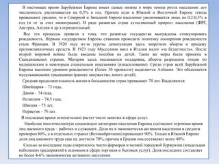 В настоящее время Зарубежная Европа имеет самые низкие в мире темпы роста населения: его
численность увеличивается на 0,5% в год. Причем если в Южной и Восточной Европе темпы
превышают средние, то в Северной и Западной Европе население увеличивается лишь на 0,2-0,3% в
год (и то за счет иммиграции). В ряде развитых стран естественный прирост населения (ФРГ,
Австрия, Англия и др.) отрицательный.
  Все эти процессы привели к тому, что развитые государства вынуждены стимулировать
рождаемость. Первым государством Европы ставшим проводить политику поощрения рождаемости
стала Франция. В 1920 году из-за угрозы депопуляции здесь запретили аборты и продажу
противозачаточных средств. В 1923 году Муссолини ввел в Италии налог «за бездетность». После
второй мировой войны были введены пособия на детей. Такие же меры были приняты в
Скандинавских странах. Матерям здесь оказывается поддержка, аборты разрешены только по
медицинским и некоторым социальным показаниям (изнасилование). Среди стран всей Зарубежной
Европы высоким уровнем рождаемости (более 30 промилле) выделяется Албания. Это объясняется
мусульманскими традициями (раннее замужество, много детей).
  Средняя продолжительность жизни в большинстве стран превышает 70 лет. Выделяются:
  Швейцария – 73 года,
  Дания – 74 года,
  Исландия – 74,5 года,
  Швеция – 75 лет,
  Норвегия – 76 лет.
 В последнее время относительно растет число занятых в сфере услуг.
   Наиболее многочисленную социальную категорию населения Европы составляет огромная армия
лиц наемного труда – рабочих и служащих. Доля их в экономически активном населении в среднем
примерно 80%, а в отдельных странах (Великобритания) превышает 90%. Только в Южной Европе
доля лиц наемного труда еще не достигла 70%, причем в Греции она составляет всего 40%.
  Сильно за последние годы сократилось число фермеров и мелкой городской буржуазии (владельцев
небольших предприятий в основном в сфере торговли и бытовых услуг). Доля последних составляет
не более 4-6% экономически активного населения.
 