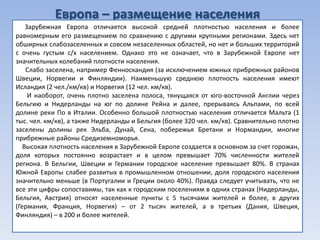 Европа – размещение населения
    Зарубежная Европа отличается высокой средней плотностью населения и более
равномерным его размещением по сравнению с другими крупными регионами. Здесь нет
обширных слабозаселенных и совсем незаселенных областей, но нет и больших территорий
с очень густым с/х населением. Однако это не означает, что в Зарубежной Европе нет
значительных колебаний плотности населения.
    Слабо заселена, например Фенноскандия (за исключением южных прибрежных районов
Швеции, Норвегии и Финляндии). Наименьшую среднюю плотность населения имеют
Исландия (2 чел./км/кв) и Норвегия (12 чел. км/кв).
     И наоборот, очень плотно заселена полоса, тянущаяся от юго-восточной Англии через
Бельгию и Нидерланды на юг по долине Рейна и далее, прерываясь Альпами, по всей
долине реки По в Италии. Особенно большой плотностью населения отличается Мальта (1
тыс. чел. км/кв), а также Нидерланды и Бельгия (более 320 чел. км/кв). Сравнительно плотно
заселены долины рек Эльба, Дунай, Сена, побережья Бретани и Нормандии, многие
прибрежные районы Средиземноморья.
   Высокая плотность населения в Зарубежной Европе создается в основном за счет горожан,
доля которых постоянно возрастает и в целом превышает 70% численности жителей
региона. В Бельгии, Швеции и Германии городское население превышает 80%. В странах
Южной Европы слабее развитых в промышленном отношении, доля городского населения
значительно меньше (в Португалии и Греции около 40%). Правда следует учитывать, что не
все эти цифры сопоставимы, так как к городским поселениям в одних странах (Нидерланды,
Бельгия, Австрия) относят населенные пункты с 5 тысячами жителей и более, в других
(Германия, Франция, Норвегия) – от 2 тысяч жителей, а в третьих (Дания, Швеция,
Финляндия) – в 200 и более жителей.
 