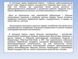 В настоящее время Зарубежная Европа – наиболее урбанизированный
регион мира. Средний уровень насыщенности городами здесь выше, чем в
США или Японии, где существуют более резкие различия в
урбанизированности приморских и внутренних районов. Городская сеть в
Европе сформировалась раньше, она более равномерна и повсеместна.

 Одна из характерных черт европейской урбанизации – большая
концентрация населения в наиболее крупных городах. Свыше половины
городского населения Зарубежной Европы сосредоточенно в городах не
менее 100 тыс. жителей.

  Концентрация населения в крупных городах способствует быстрому росту
агломераций или конурбаций. В результате разрастания и слияния соседних
агломераций возникают мегалополисы.

  В Западной Европе самые большие мегалополисы – Английский,
включающий агломерации Лондона, Бирмингема, Манчестера, Ливерпуля и
других городов, и Рейнский охватывающий агломерации Рандстад в
Нидерландах, Рейн-Рур-Рейн-Майн в ФРГ. При сравнительно небольших
размерах европейских государств начинается формирование огромных
межгосударственных мегалополисов. Так уже практически возник
мегалополис (Дельтаполис) охватывающий соседние урбанизированные
районы Великобритании, Франции, Бельгии, Нидерландов и Люксембурга
общей площадью 230 тыс. км/кв с населением свыше 80 млн. человек.
 