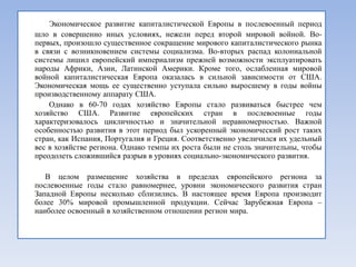 Экономическое развитие капиталистической Европы в послевоенный период
шло в совершенно иных условиях, нежели перед второй мировой войной. Во-
первых, произошло существенное сокращение мирового капиталистического рынка
в связи с возникновением системы социализма. Во-вторых распад колониальной
системы лишил европейский империализм прежней возможности эксплуатировать
народы Африки, Азии, Латинской Америки. Кроме того, ослабленная мировой
войной капиталистическая Европа оказалась в сильной зависимости от США.
Экономическая мощь ее существенно уступала сильно выросшему в годы войны
производственному аппарату США.
    Однако в 60-70 годах хозяйство Европы стало развиваться быстрее чем
хозяйство США. Развитие европейских стран в послевоенные годы
характеризовалось цикличностью и значительной неравномерностью. Важной
особенностью развития в этот период был ускоренный экономический рост таких
стран, как Испания, Португалия и Греция. Соответственно увеличился их удельный
вес в хозяйстве региона. Однако темпы их роста были не столь значительны, чтобы
преодолеть сложившийся разрыв в уровнях социально-экономического развития.

   В целом размещение хозяйства в пределах европейского региона за
послевоенные годы стало равномернее, уровни экономического развития стран
Западной Европы несколько сблизились. В настоящее время Европа производит
более 30% мировой промышленной продукции. Сейчас Зарубежная Европа –
наиболее освоенный в хозяйственном отношении регион мира.
 
