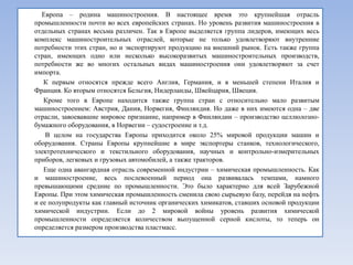 Европа – родина машиностроения. В настоящее время это крупнейшая отрасль
промышленности почти во всех европейских странах. Но уровень развития машиностроения в
отдельных странах весьма различен. Так в Европе выделяется группа лидеров, имеющих весь
комплекс машиностроительных отраслей, которые не только удовлетворяют внутренние
потребности этих стран, но и экспортируют продукцию на внешний рынок. Есть также группа
стран, имеющих одно или несколько высокоразвитых машиностроительных производств,
потребности же во многих остальных видах машиностроения они удовлетворяют за счет
импорта.
   К первым относятся прежде всего Англия, Германия, и в меньшей степени Италия и
Франция. Ко вторым относятся Бельгия, Нидерланды, Швейцария, Швеция.
   Кроме того в Европе находится также группа стран с относительно мало развитым
машиностроением: Австрия, Дания, Норвегия, Финляндия. Но даже в них имеются одна – две
отрасли, завоевавшие мировое признание, например в Финляндии – производство целлюлозно-
бумажного оборудования, в Норвегии – судостроение и т.д.
    В целом на государства Европы приходится около 25% мировой продукции машин и
оборудования. Страны Европы крупнейшие в мире экспортеры станков, технологического,
электротехнического и текстильного оборудования, научных и контрольно-измерительных
приборов, легковых и грузовых автомобилей, а также тракторов.
   Еще одна авангардная отрасль современной индустрии – химическая промышленность. Как
и машиностроение, весь послевоенный период она развивалась темпами, намного
превышающими средние по промышленности. Это было характерно для всей Зарубежной
Европы. При этом химическая промышленность сменила свою сырьевую базу, перейдя на нефть
и ее полупродукты как главный источник органических химикатов, ставших основой продукции
химической индустрии. Если до 2 мировой войны уровень развития химической
промышленности определяется количеством выпущенной серной кислоты, то теперь он
определяется размером производства пластмасс.
 