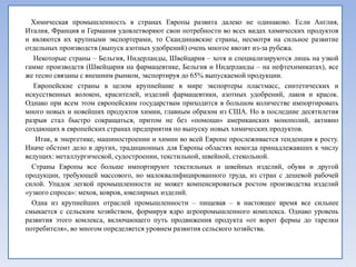 Химическая промышленность в странах Европы развита далеко не одинаково. Если Англия,
Италия, Франция и Германия удовлетворяют свои потребности во всех видах химических продуктов
и являются их крупными экспортерами, то Скандинавские страны, несмотря на сильное развитие
отдельных производств (выпуск азотных удобрений) очень многое ввозят из-за рубежа.
  Некоторые страны – Бельгия, Нидерланды, Швейцария – хотя и специализируются лишь на узкой
гамме производств (Швейцария на фармацевтике, Бельгия и Нидерланды – на нефтехимикатах), все
же тесно связаны с внешним рынком, экспортируя до 65% выпускаемой продукции.
  Европейские страны в целом крупнейшие в мире экспортеры пластмасс, синтетических и
искусственных волокон, красителей, изделий фармацевтики, азотных удобрений, лаков и красок.
Однако при всем этом европейским государствам приходится в большом количестве импортировать
много новых и новейших продуктов химии, главным образом из США. Но в последние десятилетия
разрыв стал быстро сокращаться, притом не без «помощи» американских монополий, активно
создающих в европейских странах предприятия по выпуску новых химических продуктов.
   Итак, в энергетике, машиностроении и химии во всей Европе прослеживается тенденция к росту.
Иначе обстоит дело в других, традиционных для Европы областях некогда принадлежавших к числу
ведущих: металлургической, судостроении, текстильной, швейной, стекольной.
  Страны Европы все больше импортируют текстильных и швейных изделий, обуви и другой
продукции, требующей массового, но малоквалифицированного труда, из стран с дешевой рабочей
силой. Упадок легкой промышленности не может компенсироваться ростом производства изделий
«узкого спроса»: мехов, ковров, ювелирных изделий.
  Одна из крупнейших отраслей промышленности – пищевая – в настоящее время все сильнее
смыкается с сельским хозяйством, формируя ядро агропромышленного комплекса. Однако уровень
развития этого комлекса, включающего путь продвижения продукта «от ворот фермы до тарелки
потребителя», во многом определяется уровнем развития сельского хозяйства.
 