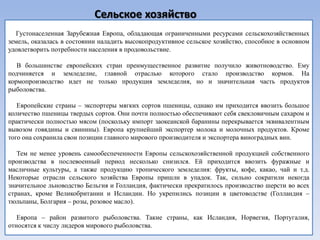 Сельское хозяйство
   Густонаселенная Зарубежная Европа, обладающая ограниченными ресурсами сельскохозяйственных
земель, оказалась в состоянии наладить высокопродуктивное сельское хозяйство, способное в основном
удовлетворить потребности населения в продовольствие.

   В большинстве европейских стран преимущественное развитие получило животноводство. Ему
подчиняется и земледелие, главной отраслью которого стало производство кормов. На
кормопроизводство идет не только продукция земледелия, но и значительная часть продуктов
рыболовства.

   Европейские страны – экспортеры мягких сортов пшеницы, однако им приходится ввозить большое
количество пшеницы твердых сортов. Они почти полностью обеспечивают себя свекловичным сахаром и
практически полностью мясом (поскольку импорт заокеанской баранины перекрывается эквивалентным
вывозом говядины и свинины). Европа крупнейший экспортер молока и молочных продуктов. Кроме
того она сохранила свои позиции главного мирового производителя и экспортера виноградных вин.

   Тем не менее уровень самообеспеченности Европы сельскохозяйственной продукцией собственного
производства в послевоенный период несколько снизился. Ей приходится ввозить фуражные и
масличные культуры, а также продукцию тропического земледелия: фрукты, кофе, какао, чай и т.д.
Некоторые отрасли сельского хозяйства Европы пришли в упадок. Так, сильно сократили некогда
значительное льноводство Бельгия и Голландия, фактически прекратилось производство шерсти во всех
странах, кроме Великобритании и Исландии. Но укрепились позиции в цветоводстве (Голландия –
тюльпаны, Болгария – розы, розовое масло).

   Европа – район развитого рыболовства. Такие страны, как Исландия, Норвегия, Португалия,
относятся к числу лидеров мирового рыболовства.
 